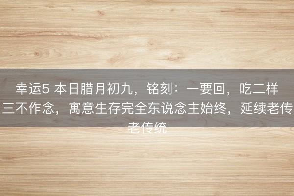 幸運5 本日臘月初九,銘刻:一要回,吃二樣,三不作念,寓意生存完全東說念主始終,延續老傳統
