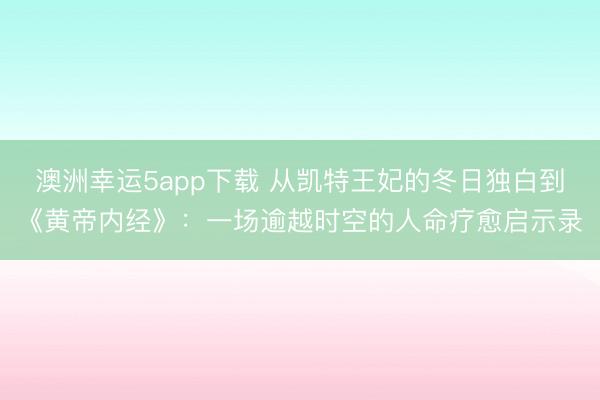 澳洲幸運5app下載 從凱特王妃的冬日獨白到《黃帝內經》:一場逾越時空的人命療愈啟示錄