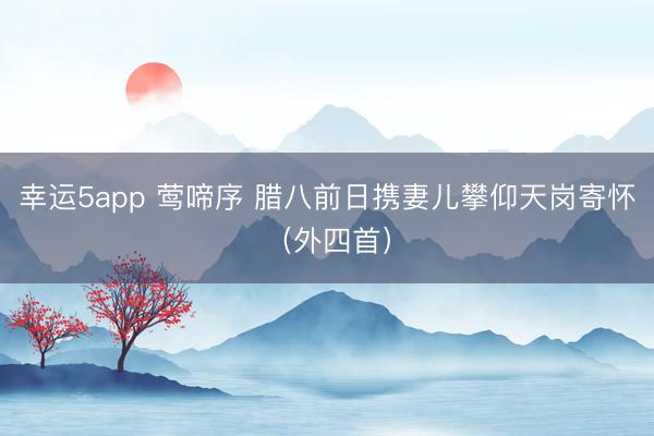 幸運(yùn)5app 鶯啼序 臘八前日攜妻兒攀仰天崗寄懷(外四首)