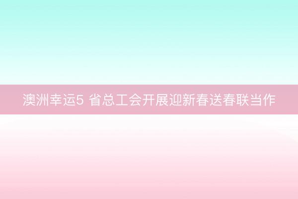 澳洲幸運(yùn)5 省總工會(huì)開展迎新春送春聯(lián)當(dāng)作