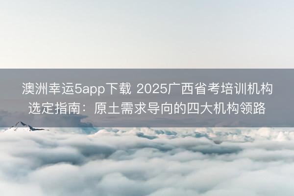 澳洲幸運(yùn)5app下載 2025廣西省考培訓(xùn)機(jī)構(gòu)選定指南:原土需求導(dǎo)向的四大機(jī)構(gòu)領(lǐng)路