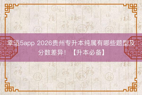 幸運(yùn)5app 2026貴州專(zhuān)升本純屬有哪些題型及分?jǐn)?shù)差異!【升本必備】
