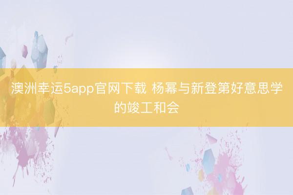 澳洲幸運5app官網(wǎng)下載 楊冪與新登第好意思學(xué)的竣工和會