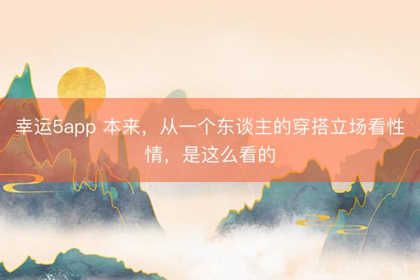 幸運(yùn)5app 本來(lái),從一個(gè)東談主的穿搭立場(chǎng)看性情,是這么看的
