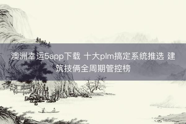 澳洲幸運5app下載 十大plm搞定系統(tǒng)推選 建筑技倆全周期管控榜