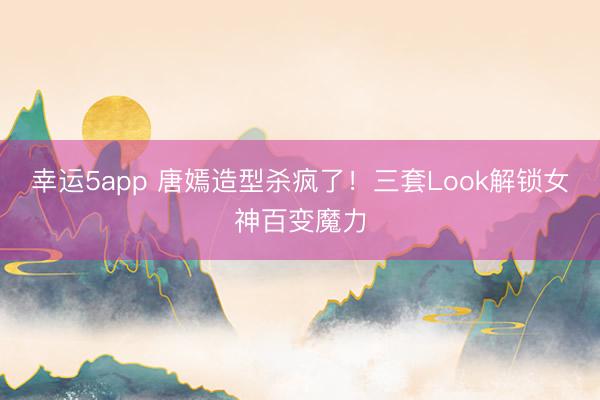 幸運5app 唐嫣造型殺瘋了！三套Look解鎖女神百變魔力