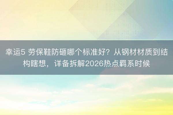 幸運5 勞保鞋防砸哪個標準好？從鋼材材質到結構瞎想，詳備拆解2026熱點羈系時候