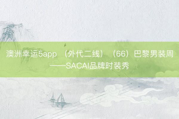 澳洲幸運(yùn)5app (外代二線)(66)巴黎男裝周——SACAI品牌時(shí)裝秀