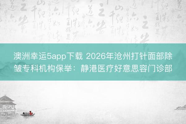 澳洲幸運5app下載 2026年滄州打針面部除皺專科機構(gòu)保舉:靜港醫(yī)療好意思容門診部