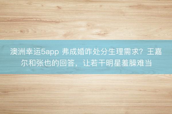 澳洲幸運5app 弗成婚咋處分生理需求？王嘉爾和張也的回答，讓若干明星羞臊難當
