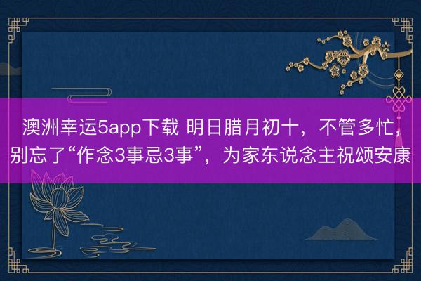 澳洲幸運5app下載 明日臘月初十,不管多忙,別忘了“作念3事忌3事”,為家東說念主祝頌安康