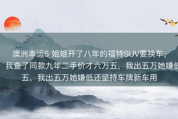 澳洲幸運5 姐姐開了八年的福特SUV要換車,說轉(zhuǎn)給我開口八萬,我查了同款九年二手價才六萬五,我出五萬她嫌低還堅持車牌新車用
