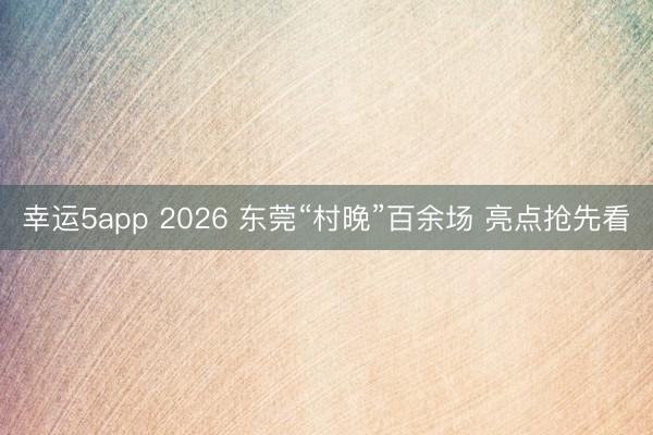 幸運(yùn)5app 2026 東莞“村晚”百余場 亮點(diǎn)搶先看