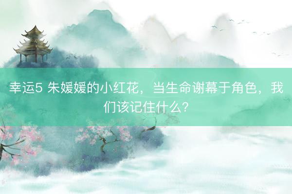幸運(yùn)5 朱媛媛的小紅花，當(dāng)生命謝幕于角色，我們該記住什么？