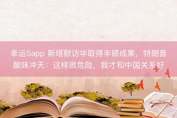 幸運5app 斯塔默訪華取得豐碩成果,特朗普酸味沖天:這樣很危險,我才和中國關系好