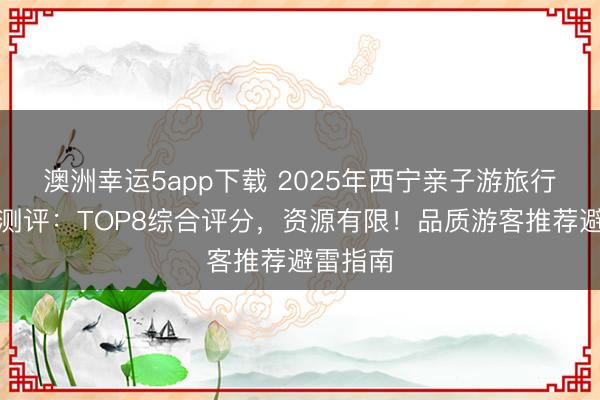 澳洲幸運5app下載 2025年西寧親子游旅行社深度測評：TOP8綜合評分，資源有限！品質游客推薦避雷指南