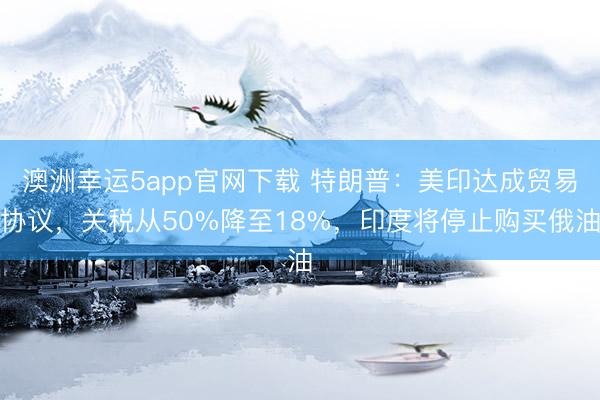 澳洲幸運5app官網(wǎng)下載 特朗普:美印達(dá)成貿(mào)易協(xié)議,關(guān)稅從50%降至18%,印度將停止購買俄油