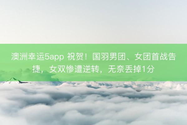 澳洲幸運5app 祝賀!國羽男團、女團首戰(zhàn)告捷,女雙慘遭逆轉,無奈丟掉1分