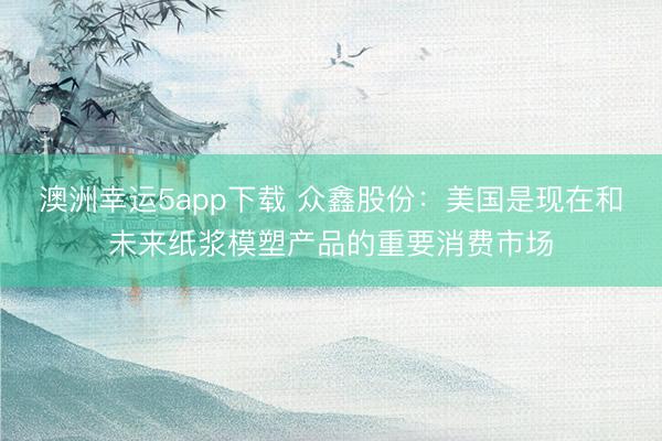 澳洲幸運5app下載 眾鑫股份:美國是現(xiàn)在和未來紙漿模塑產(chǎn)品的重要消費市場