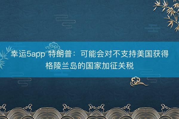 幸運5app 特朗普:可能會對不支持美國獲得格陵蘭島的國家加征關稅