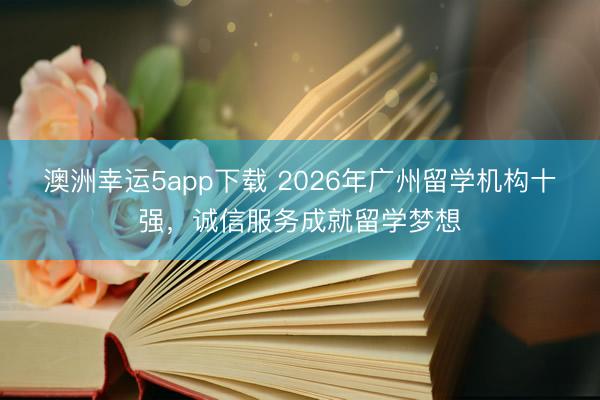澳洲幸運(yùn)5app下載 2026年廣州留學(xué)機(jī)構(gòu)十強(qiáng),誠信服務(wù)成就留學(xué)夢想