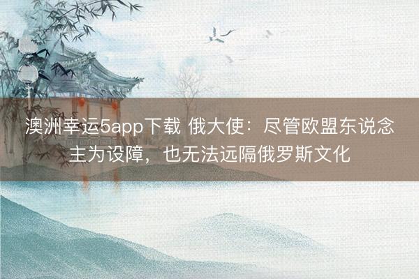 澳洲幸運5app下載 俄大使：盡管歐盟東說念主為設障，也無法遠隔俄羅斯文化