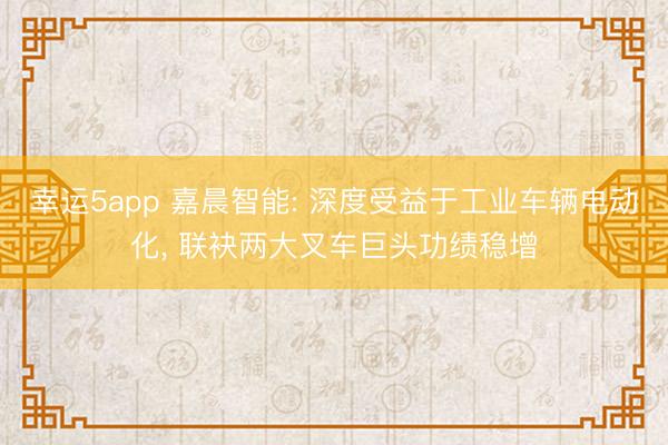 幸運5app 嘉晨智能: 深度受益于工業(yè)車輛電動化, 聯(lián)袂兩大叉車巨頭功績穩(wěn)增