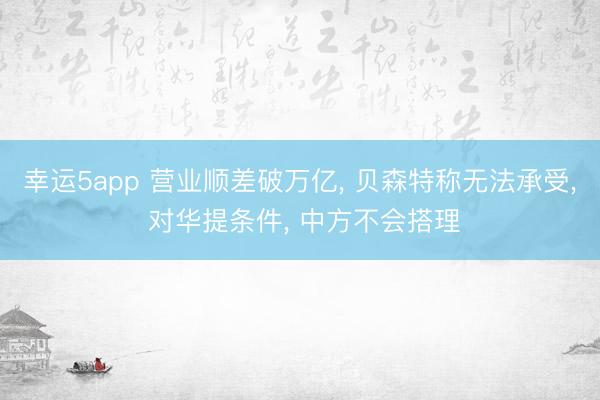 幸運5app 營業(yè)順差破萬億, 貝森特稱無法承受, 對華提條件, 中方不會搭理