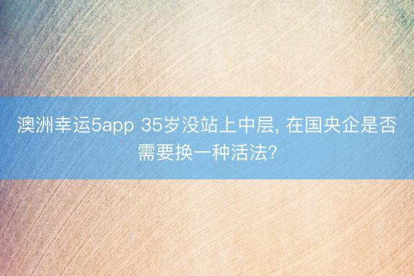 澳洲幸運(yùn)5app 35歲沒站上中層, 在國央企是否需要換一種活法?