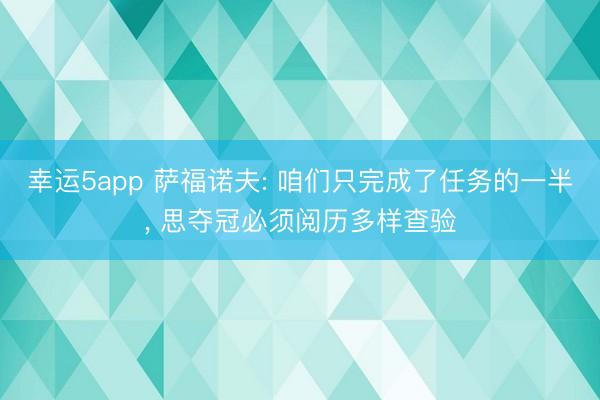 幸運(yùn)5app 薩福諾夫: 咱們只完成了任務(wù)的一半, 思奪冠必須閱歷多樣查驗(yàn)