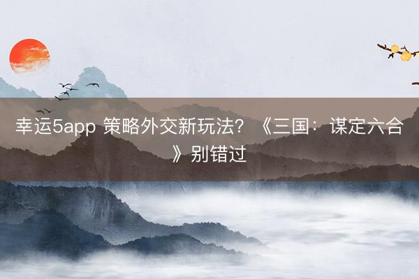 幸運5app 策略外交新玩法?《三國:謀定六合》別錯過